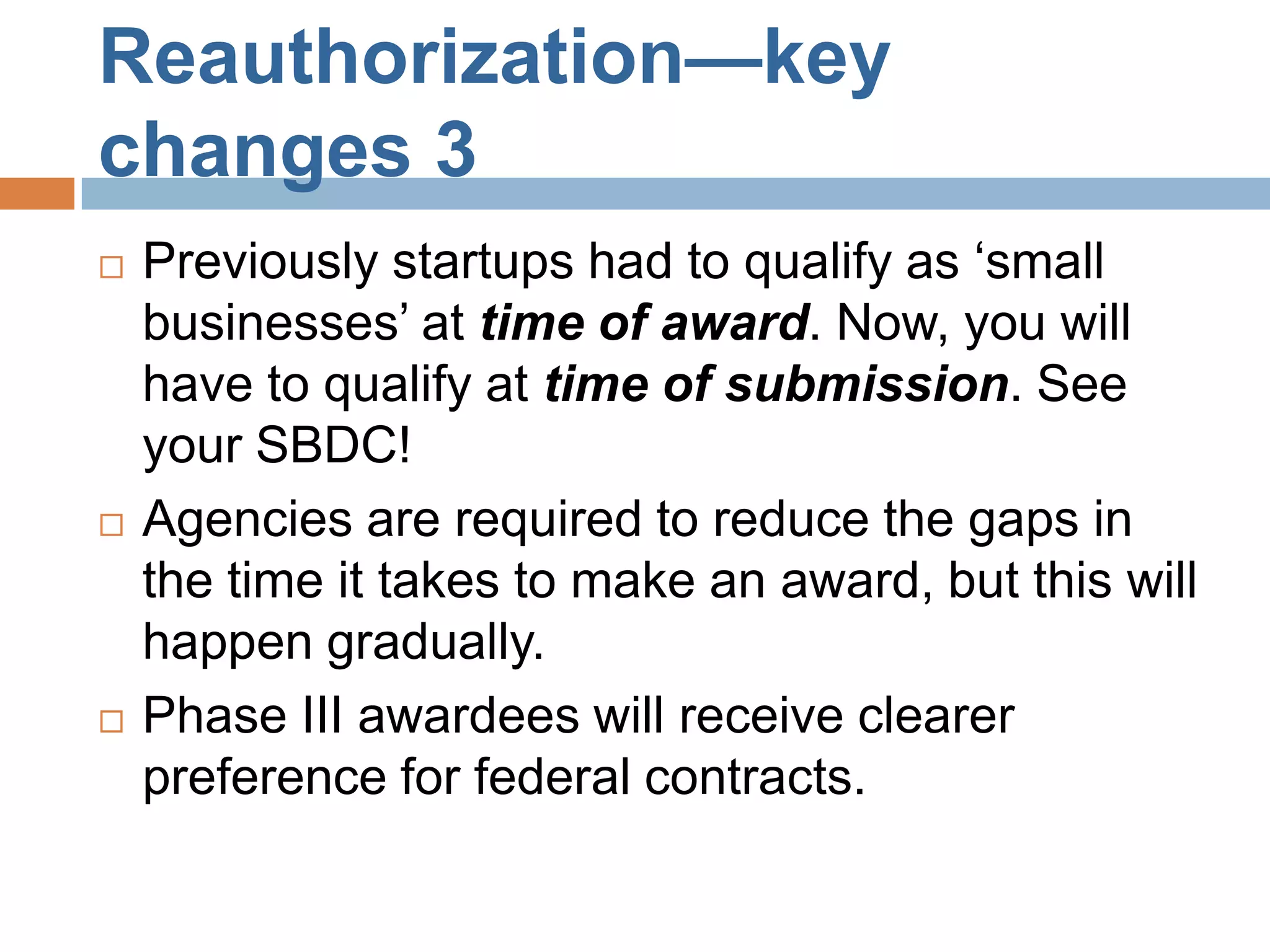 Reauthorization—key
changes 3
   Previously startups had to qualify as ‘small
    businesses’ at time of award. Now, you will
    have to qualify at time of submission. See
    your SBDC!
   Agencies are required to reduce the gaps in
    the time it takes to make an award, but this will
    happen gradually.
   Phase III awardees will receive clearer
    preference for federal contracts.
 