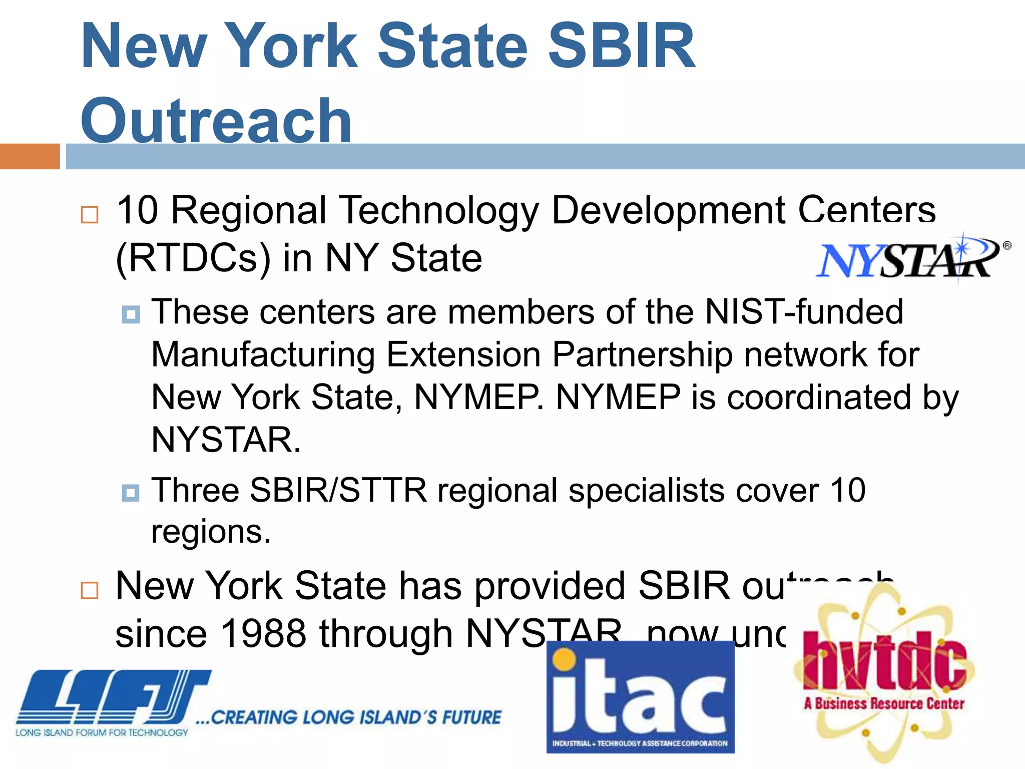New York State SBIR
Outreach
   10 Regional Technology Development Centers
    (RTDCs) in NY State
     These centers are members of the NIST-funded
      Manufacturing Extension Partnership network for
      New York State, NYMEP. NYMEP is coordinated by
      NYSTAR.
     Three SBIR/STTR regional specialists cover 10
      regions.
   New York State has provided SBIR outreach
    since 1988 through NYSTAR, now under Empire
    State Development.
 