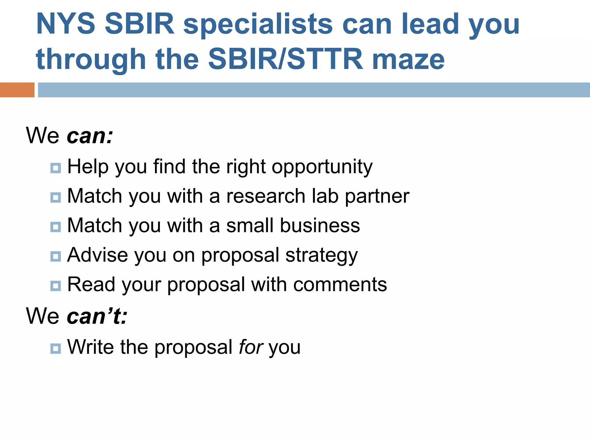 NYS SBIR specialists can lead you
through the SBIR/STTR maze

We can:
   Help you find the right opportunity
   Match you with a research lab partner

   Match you with a small business

   Advise you on proposal strategy

   Read your proposal with comments

We can’t:
     Write the proposal for you
 