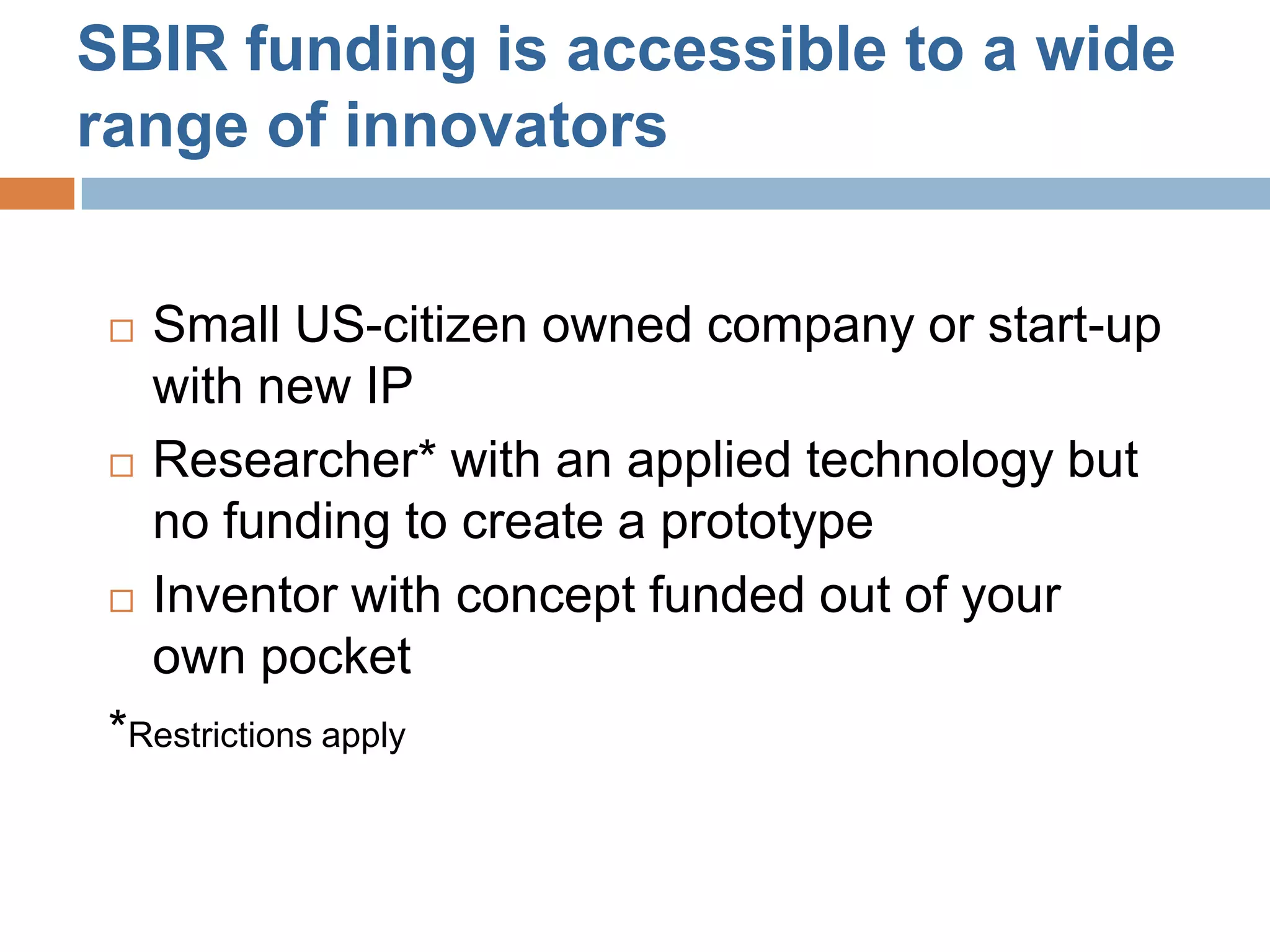 SBIR funding is accessible to a wide
range of innovators


    Small US-citizen owned company or start-up
     with new IP
    Researcher* with an applied technology but
     no funding to create a prototype
    Inventor with concept funded out of your
     own pocket
 *Restrictions apply
 