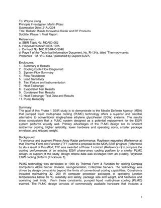 To: Wayne Liang
Principle Investigator: Martin Pitasi
Submission Date: 21AUG04
Title: Ballistic Missile Innovative Radar and RF Products
Subtitle: Phase 1 Final Report
References:
a. SBIR Topic No. MDA03-052
b. Proposal Number B031-1925
c. Contract No. N00178-04-C-3046
d. Page 7 of the Technical Information Document, No. R-134a, titled “Thermodynamic
Properties of HFC-134a,” published by Dupont SUVA

Enclosures:
1. Summary of Results
2. Cooling Cycle Flow Diagrams0
3. System Flow Summary
4. Flow Resistance
5. Load Sensitivity
6. Test Fixture and Instrumentation
7. Heat Exchanger
8. Evaporator Test Results
9. Condenser Test Results
10. Heat Exchanger Test Data and Results
11. Pump Reliability

Summary:
The goal of this Phase 1 SBIR study is to demonstrate to the Missile Defense Agency (MDA)
that pumped liquid multi-phase cooling (PLMC) technology offers a superior and credible
alternative to conventional single-phase ethylene glycol/water (EGW) systems. The results
show conclusively that a PLMC system designed as a potential replacement for the EGW
system performs equally well. Primary advantages of the PLMC design are its inherent
isothermal cooling, higher reliability, lower hardware and operating costs, smaller package
envelope, and reduced weight.

Background:
To enhance and augment Phase Array Radar performance, Raytheon requested (Reference a)
that Thermal Form and Function (TFF) submit a proposal to the MDA SBIR program (Reference
b). As a result of this effort, TFF was awarded a Phase 1 contract (Reference c) to compare the
cooling performances of an existing EGW phase-array cooling platform to a similar PLMC
design. In support of the study, design criteria data was leveraged from an existing Raytheon
EGW cooling platform (Enclosure 1).

PLMC technology was developed in 1998 by Thermal Form & Function for cooling Compaq
Computer’s Alpha Server Division, next-generation, Enterprise Servers. The technology was
driven by design constraints beyond the limits of conventional cooling capabilities. Constraints
included maintaining 32, 200 W computer processor packages at operating junction
temperatures below 85 ºC, reliability and safety, package size and weight, and hardware and
operating cost limits. From these constraints, pumped liquid multi-phase cooling (PLMC)
evolved. The PLMC design consists of commercially available hardware that includes a



                                                                                              1
 