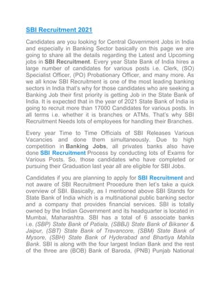 SBI Recruitment 2021
Candidates are you looking for Central Government Jobs in India
and especially in Banking Sector basically on this page we are
going to share all the details regarding the Latest and Upcoming
jobs in SBI Recruitment. Every year State Bank of India hires a
large number of candidates for various posts i.e. Clerk, (SO)
Specialist Officer, (PO) Probationary Officer, and many more. As
we all know SBI Recruitment is one of the most leading banking
sectors in India that’s why for those candidates who are seeking a
Banking Job their first priority is getting Job in the State Bank of
India. It is expected that in the year of 2021 State Bank of India is
going to recruit more than 17000 Candidates for various posts. In
all terms i.e. whether it is branches or ATMs. That’s why SBI
Recruitment Needs lots of employees for handling their Branches.
Every year Time to Time Officials of SBI Releases Various
Vacancies and done them simultaneously. Due to high
competition in Banking Jobs, all privates banks also have
done SBI Recruitment Process by conducting lots of Exams for
Various Posts. So, those candidates who have completed or
pursuing their Graduation last year all are eligible for SBI Jobs.
Candidates if you are planning to apply for SBI Recruitment and
not aware of SBI Recruitment Procedure then let’s take a quick
overview of SBI. Basically, as I mentioned above SBI Stands for
State Bank of India which is a multinational public banking sector
and a company that provides financial services. SBI is totally
owned by the Indian Government and its headquarter is located in
Mumbai, Maharashtra. SBI has a total of 6 associate banks
i.e. (SBP) State Bank of Patiala, (SBBJ) State Bank of Bikaner &
Jaipur, (SBT) State Bank of Travancore, (SBM) State Bank of
Mysore, (SBH) State Bank of Hyderabad and Bhartiya Mahila
Bank. SBI is along with the four largest Indian Bank and the rest
of the three are (BOB) Bank of Baroda, (PNB) Punjab National
 