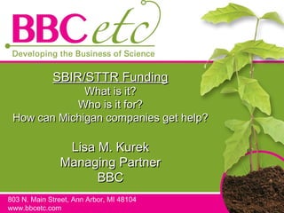 SBIR/STTR Funding What is it? Who is it for? How can Michigan companies get help? Lisa M. Kurek Managing Partner BBC 803 N. Main Street, Ann Arbor, MI 48104 www.bbcetc.com 