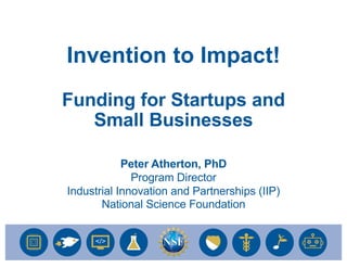 1
Peter Atherton, PhD
Program Director
Industrial Innovation and Partnerships (IIP)
National Science Foundation
Invention to Impact!
Funding for Startups and
Small Businesses
 