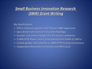 Small Business Innovation Research
        (SBIR) Grant Writing

My Qualifications:
– PhD in molecular genetics with 18 years R&D experience
– Specialized in pre-clinical in-vivo pharmacology
– Founder and senior manager of 3 life science companies
– 9 SBIR/STTR Phase 1 and 2 grant awards from $100K-$1.0M/yr
– Invited speaker and authority on SBIR/STTR funding mechanisms
– Independent Biomedical Consultant and SBIR Coach
 