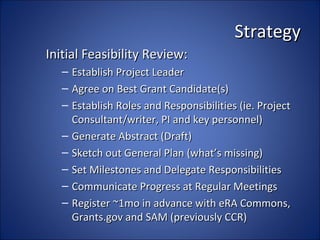 Strategy
Initial Feasibility Review:
   – Establish Project Leader
   – Agree on Best Grant Candidate(s)
   – Establish Roles and Responsibilities (ie. Project
     Consultant/writer, PI and key personnel)
   – Generate Abstract (Draft)
   – Sketch out General Plan (what’s missing)
   – Set Milestones and Delegate Responsibilities
   – Communicate Progress at Regular Meetings
   – Register ~1mo in advance with eRA Commons,
     Grants.gov and SAM (previously CCR)
 
