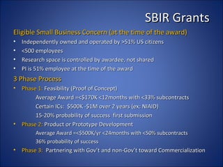 SBIR Grants
Eligible Small Business Concern (at the time of the award)
•   Independently owned and operated by >51% US citizens
•   <500 employees
•   Research space is controlled by awardee, not shared
•   PI is 51% employee at the time of the award
3 Phase Process
•   Phase 1: Feasibility (Proof of Concept)
         Average Award =<$170K <12months with <33% subcontracts
         Certain ICs: $500K -$1M over 2 years (ex: NIAID)
         15-20% probability of success first submission
•   Phase 2: Product or Prototype Development
         Average Award =<$500K/yr <24months with <50% subcontracts
         36% probability of success
•   Phase 3: Partnering with Gov’t and non-Gov’t toward Commercialization
 