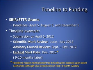 Timeline to Funding
• SBIR/STTR Grants
  – Deadlines: April 5, August 5, and December 5
• Timeline example:
  – Submission on April 5, 2012
  – Scientific Merit Review: June - July 2012
  – Advisory Council Review: Sept. – Oct. 2012
  – Earliest Start Date: Dec. 2012*
    ( 9-10 months later)
  * Possible to request reimbursement for 3 months prior expenses upon award
    notification (although your investment is at risk) = 6 month window
 
