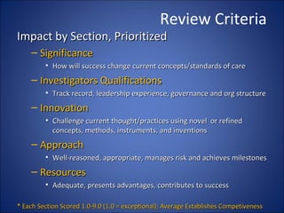 Review Criteria
Impact by Section, Prioritized
    – Significance
         • How will success change current concepts/standards of care
    – Investigators Qualifications
         • Track record, leadership experience, governance and org structure
    – Innovation
         • Challenge current thought/practices using novel or refined
           concepts, methods, instruments, and inventions
    – Approach
         • Well-reasoned, appropriate, manages risk and achieves milestones
    – Resources
         • Adequate, presents advantages, contributes to success

* Each Section Scored 1.0-9.0 (1.0 = exceptional); Average Establishes Competiveness
 