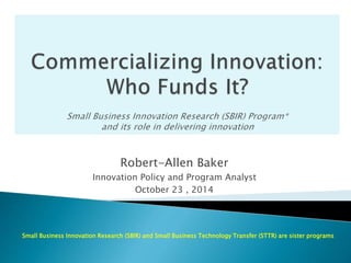 Robert-Allen Baker 
Innovation Policy and Program Analyst 
October 23 , 2014 
Small Business Innovation Research (SBIR) and Small Business Technology Transfer (STTR) are sister programs 
 