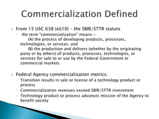  From 15 USC 638 (e)(10) – the SBIR/STTR statute 
◦ the term "commercialization" means-- 
(A) the process of developing p...