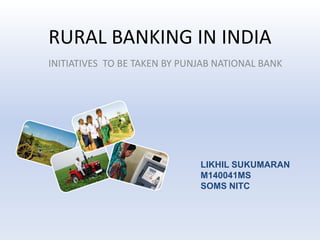 RURAL BANKING IN INDIA 
INITIATIVES TO BE TAKEN BY PUNJAB NATIONAL BANK 
LIKHIL SUKUMARAN 
M140041MS 
SOMS NITC 
 