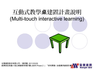 互動式教學桌建置計畫說明 
(Multi-touch interactive learning) 
全慧資訊股份有限公司 / 劉邦龍 2011/03/29 
經濟部技術處小型企業創新研發計畫(SBIR Phase 2 ） 「研究開發/加值應用細部計畫」 
 