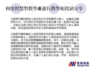 利用智慧型教學桌進行教學和資訊分享 
互動教學桌的應用主要是取自於多點觸控互動上，而桌面為觸 
控的平台，學生們在學習過程中常聚在桌子前一起教學或討論 
，若能在這種人們已習以為常進行資訊分享的器具上加入運算 
功能，勢必能提供使用者更方便的溝通和學習環境。 
互動教學桌將桌面上放置的物件形狀進行捕捉，透過辨識後進 
行對應的顯示，因此使用者在桌子上放置東西或是用手指進行 
互動時，當手指或物體碰觸感應器時，產生一段類比訊號，由 
硬體或軟體把類比轉換電腦接收的數位訊號，數位訊作為輸入 
訊號轉換操作動作給電腦，電腦再給予適當的回饋動作，透過 
互動界面呈現，桌子都會進行辨識和互動。如此一來，便可利 
用這種功能在桌子上進行更簡單易懂的教學互動，或是進行各 
使用者的經驗分享，在桌子上進行相互討論、學習、和資訊交 
流勢必更加方便。 
 