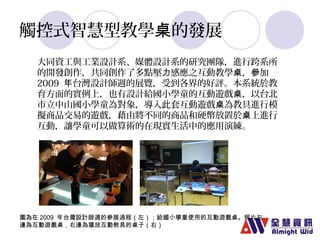 觸控式智慧型教學桌的發展 
大同資工與工業設計系、媒體設計系的研究團隊，進行跨系所 
的開發創作，共同創作了多點壓力感應之互動教學桌，參加 
2009 年台灣設計師週的展覽，受到各界的好評。本系統於教 
育方面的實例上，也有設計給國小學童的互動遊戲桌，以台北 
市立中山國小學童為對象，導入此套互動遊戲桌為教具進行模 
擬商品交易的遊戲，藉由將不同的商品和硬幣放置於桌上進行 
互動，讓學童可以做算術的在現實生活中的應用演練。 
圖為在2009 年台灣設計師週的參展過程（左）；給國小學童使用的互動遊戲桌。照片左 
邊為互動遊戲桌，右邊為擺放互動教具的桌子（右） 
 