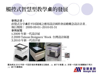 觸控式智慧型教學桌的發展 
參與計畫： 
直覺式分享桌於不同領域之應用設計國科會前瞻概念設計計畫, 
執行期間：2009-09-01~2010-05-31 
參與展覽 
1.2009年新一代設計展 
2.2009 Taiwan Designers' Week 台灣設計師週 
3.2010年新一代設計展 
圖為參加2010年新一代設計展的學童數位互動桌；a. 桌子示意圖; b. 於新一代展示的實體桌子照片 
; c. 桌子外觀構造 
 