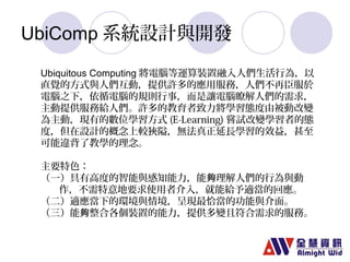 UbiComp系統設計與開發 
Ubiquitous Computing 將電腦等運算裝置融入人們生活行為，以 
直覺的方式與人們互動，提供許多的應用服務，人們不再臣服於 
電腦之下，依循電腦的規則行事，而是讓電腦瞭解人們的需求， 
主動提供服務給人們。許多的教育者致力將學習態度由被動改變 
為主動，現有的數位學習方式(E-Learning)嘗試改變學習者的態 
度，但在設計的概念上較狹隘，無法真正延長學習的效益，甚至 
可能違背了教學的理念。 
主要特色： 
（一）具有高度的智能與感知能力，能夠理解人們的行為與動 
作，不需特意地要求使用者介入，就能給予適當的回應。 
（二）適應當下的環境與情境，呈現最恰當的功能與介面。 
（三）能夠整合各個裝置的能力，提供多變且符合需求的服務。 
 