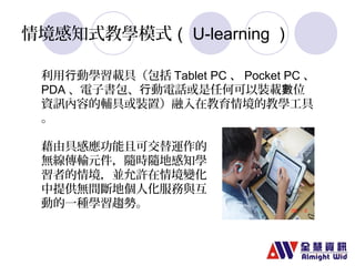 情境感知式教學模式（U-learning） 
利用行動學習載具（包括Tablet PC、Pocket PC、 
PDA、電子書包、行動電話或是任何可以裝載數位 
資訊內容的輔具或裝置）融入在教育情境的教學工具 
。 
藉由具感應功能且可交替運作的 
無線傳輸元件，隨時隨地感知學 
習者的情境，並允許在情境變化 
中提供無間斷地個人化服務與互 
動的一種學習趨勢。 
 