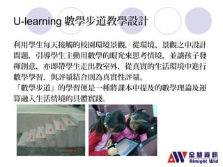 U-learning數學步道教學設計 
利用學生每天接觸的校園環境景觀，從環境、景觀之中設計 
問題，引導學生主動用數學的眼光來思考情境，並讓孩子發 
揮創意，亦即帶學生走出教室外，從真實的生活環境中進行 
數學學習，與評量結合則為真實性評量。 
「數學步道」的學習便是一種將課本中提及的數學理論及運 
算融入生活情境的具體實踐。 
 