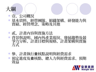 大綱 
壹、公司概況 
基本資料、經營團隊、組織架構、研發能力與 
實績、經營理念、策略及其他 
貳、計畫內容與實施方法 
背景與說明、國內外產業現況、發展趨勢及競 
爭力分析、計畫目標與規格、計畫架構與實施 
方式 
參、計畫執行查核點說明與經費需求 
預定進度及查核點、總人力與經費需求、預期 
效益 
 