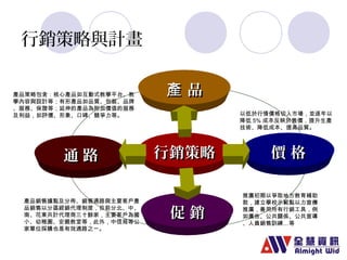 行銷策略與計畫 
產 品
產品策略包含：核心產品如互動式教學平台、教 
學內容與設計等；有形產品如品質、包裝、品牌 
、服務、保證等；延伸的產品為附加價值的服務 
及利益，如評價、形象、口碑、競爭力等。以低於行情價格切入市場，並逐年以 
通 路行銷策略 
價 格
促 銷
產品銷售據點及分佈、銷售通路與主要客戶產 
品銷售以分區經銷代理制度，目前分北、中、 
南、花東共計代理商三十餘家，主要客戶為國 
小、幼稚園、安親教室等，此外，中信局等公 
家單位採購也是有效通路之ㄧ。 
降低5%成本反映於售價，提升生產 
技術、降低成本、提高品質。 
推廣初期以爭取地方教育補助 
款，建立學校示範點以力宣傳 
推廣，善用所有行銷工具，例 
如廣告、公共關係、公共宣導 
、人員銷售訓練…等 
 