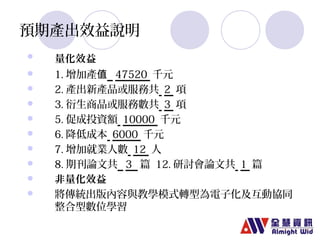 預期產出效益說明 
 量化效益 
 1.增加產值 47520 千元 
 2.產出新產品或服務共 2 項 
 3.衍生商品或服務數共 3 項 
 5.促成投資額 10000 千元 
 6.降低成本 6000 千元 
 7.增加就業人數 12 人 
 8.期刊論文共 3 篇 12.研討會論文共 1 篇 
 非量化效益 
 將傳統出版內容與教學模式轉型為電子化及互動協同 
整合型數位學習 
 