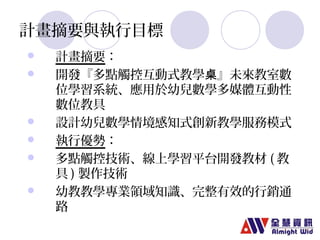 計畫摘要與執行目標 
 計畫摘要： 
 開發『多點觸控互動式教學桌』未來教室數 
位學習系統、應用於幼兒數學多媒體互動性 
數位教具 
 設計幼兒數學情境感知式創新教學服務模式 
 執行優勢： 
 多點觸控技術、線上學習平台開發教材(教 
具)製作技術 
 幼教教學專業領域知識、完整有效的行銷通 
路 
 