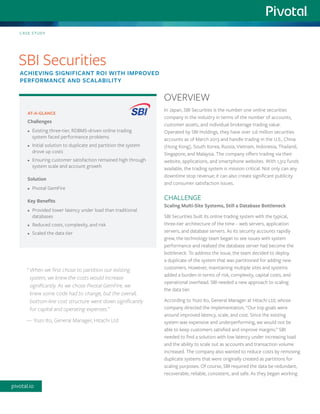 In Japan, SBI Securities is the number one online securities company in the industry in terms of the number of accounts, customer assets, and individual brokerage trading value. Operated by SBI Holdings, they have over 2.6 million securities accounts as of March 2013 and handle trading in the U.S., China (Hong Kong), South Korea, Russia, Vietnam, Indonesia, Thailand, Singapore, and Malaysia. The company offers trading via their website, applications, and smartphone websites. With 1,312 funds available, the trading system is mission critical. Not only can any downtime stop revenue; it can also create significant publicity and consumer satisfaction issues. 
CHALLENGE 
Scaling Multi-Site Systems, Still a Database Bottleneck 
SBI Securities built its online trading system with the typical, three-tier architecture of the time – web servers, application servers, and database servers. As its security accounts rapidly grew, the technology team began to see issues with system performance and realized the database server had become the bottleneck. To address the issue, the team decided to deploy a duplicate of the system that was partitioned for adding new customers. However, maintaining multiple sites and systems added a burden in terms of risk, complexity, capital costs, and operational overhead. SBI needed a new approach to scaling 
the data tier. 
According to Yozo Ito, General Manager at Hitachi Ltd, whose company directed the implementation, “Our top goals were around improved latency, scale, and cost. Since the existing system was expensive and underperforming, we would not be able to keep customers satisfied and improve margins.” SBI needed to find a solution with low latency under increasing load and the ability to scale out as accounts and transaction volume increased. The company also wanted to reduce costs by removing duplicate systems that were originally created as partitions for scaling purposes. Of course, SBI required the data be redundant, recoverable, reliable, consistent, and safe. As they began working 
AT-A-GLANCE 
Challenges 
• 
Existing three-tier, RDBMS-driven online trading system faced performance problems 
• 
Initial solution to duplicate and partition the system drove up costs 
• 
Ensuring customer satisfaction remained high through system scale and account growth 
Solution 
• 
Pivotal GemFire 
Key Benefits 
• 
Provided lower latency under load than traditional databases 
• 
Reduced costs, complexity, and risk 
• 
Scaled the data tier 
CASE STUDY 
SBI Securities 
ACHIEVING SIGNIFICANT ROI WITH IMPROVED 
PERFORMANCE AND SCALABILITY 
OVERVIEW 
“ When we first chose to partition our existing 
system, we knew the costs would increase significantly. As we chose Pivotal GemFire, we 
knew some code had to change, but the overall, bottom-line cost structure went down significantly for capital and operating expenses.” 
— Yozo Ito, General Manager, Hitachi Ltd 
pivotal.io  