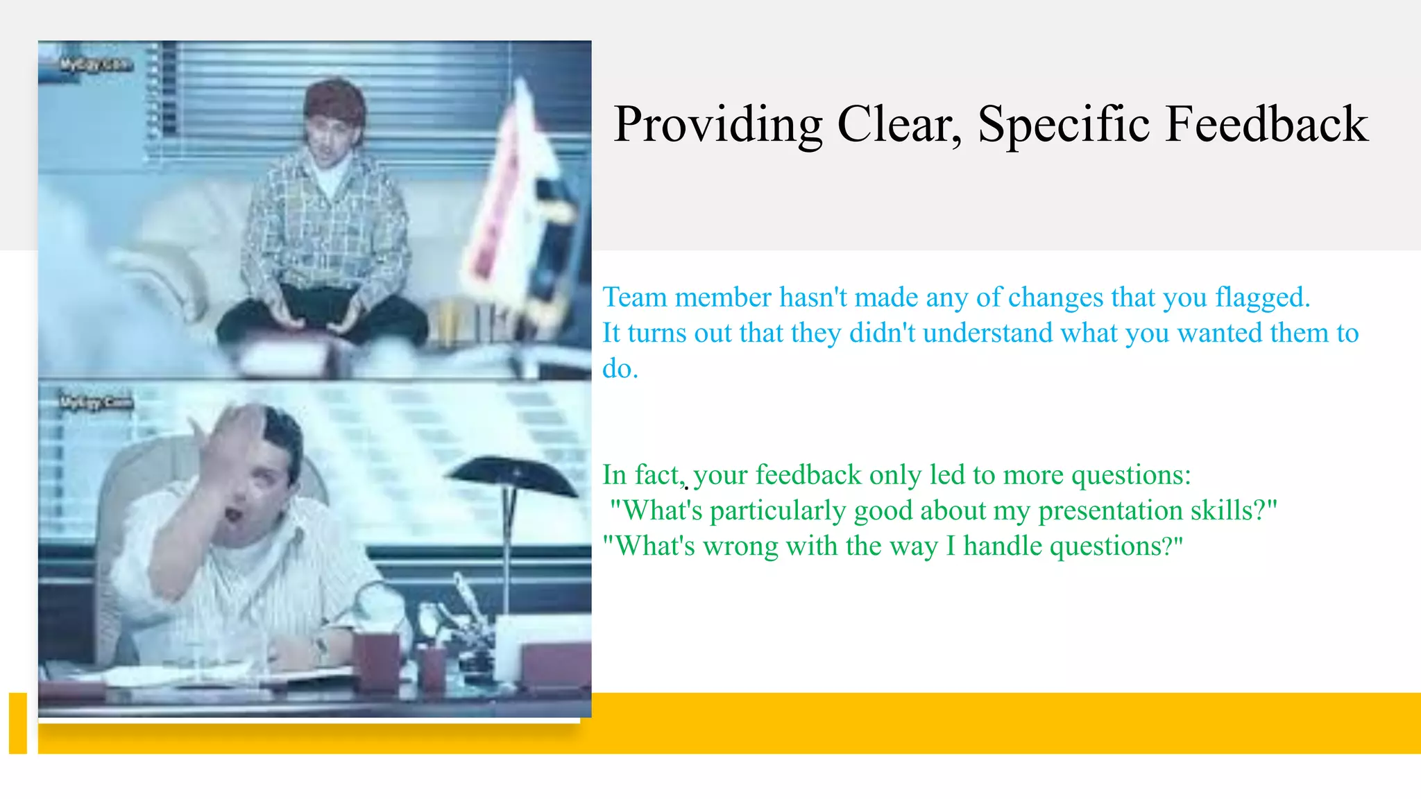 Providing Clear, Specific Feedback
.
Team member hasn't made any of changes that you flagged.
It turns out that they didn't understand what you wanted them to
do.
In fact, your feedback only led to more questions:
"What's particularly good about my presentation skills?"
"What's wrong with the way I handle questions?"
 