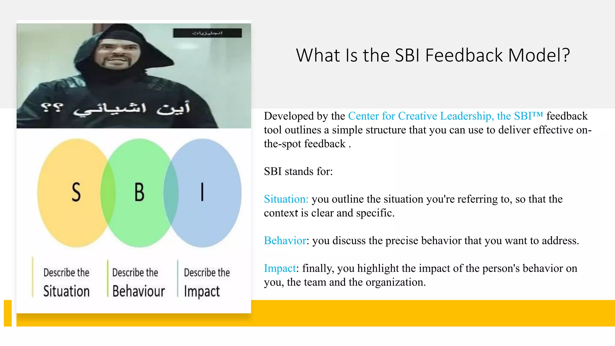 What Is the SBI Feedback Model?
.
Developed by the Center for Creative Leadership, the SBI™ feedback
tool outlines a simple structure that you can use to deliver effective on-
the-spot feedback .
SBI stands for:
Situation: you outline the situation you're referring to, so that the
context is clear and specific.
Behavior: you discuss the precise behavior that you want to address.
Impact: finally, you highlight the impact of the person's behavior on
you, the team and the organization.
 