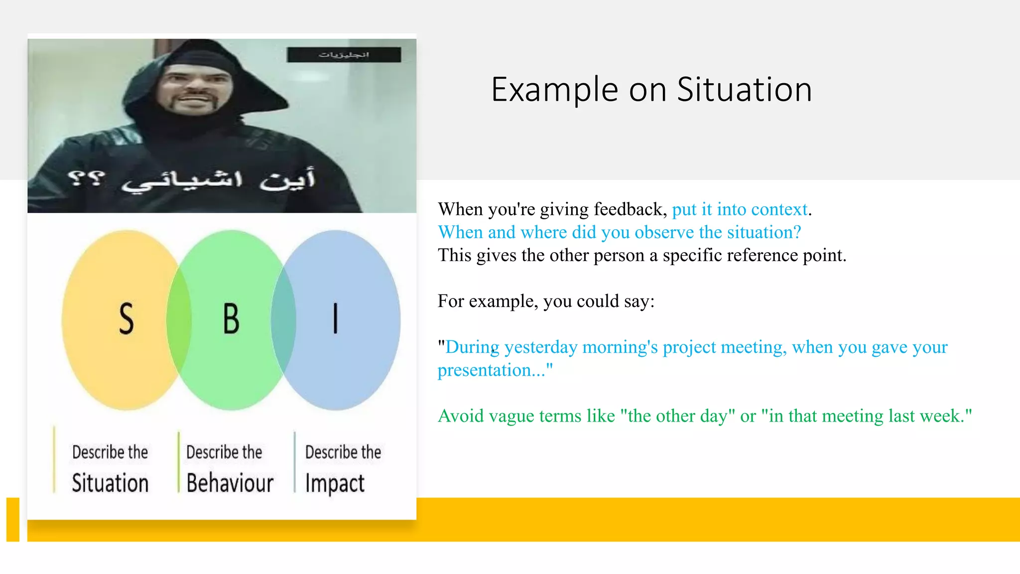 Example on Situation
.
When you're giving feedback, put it into context.
When and where did you observe the situation?
This gives the other person a specific reference point.
For example, you could say:
"During yesterday morning's project meeting, when you gave your
presentation..."
Avoid vague terms like "the other day" or "in that meeting last week."
 