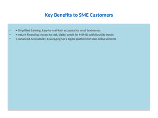 Key Benefits to SME Customers
• • Simplified Banking: Easy-to-maintain accounts for small businesses
• • Instant Financing: Access to fast, digital credit for MSMEs with liquidity needs
• • Enhanced Accessibility: Leveraging SBI’s digital platform for loan disbursements
 