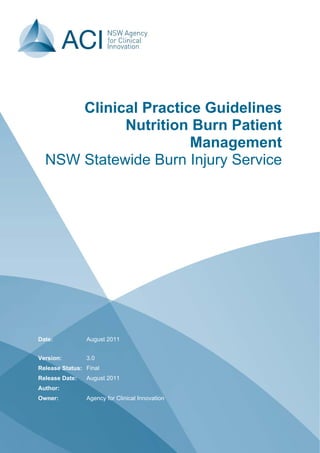 Date: August 2011
Version:
Release Status:
Release Date:
Author:
Owner:
3.0
Final
August 2011
Agency for Clinical Innovation
Clinical Practice Guidelines
Nutrition Burn Patient
Management
NSW Statewide Burn Injury Service
 
