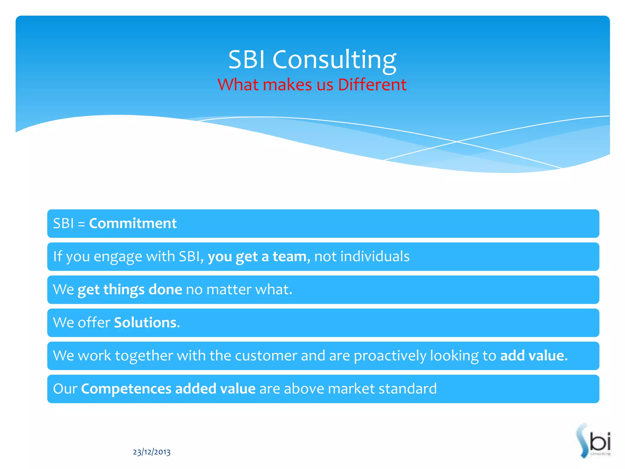 SBI Consulting
What makes us Different

SBI = Commitment
If you engage with SBI, you get a team, not individuals
We get things done no matter what.
We offer Solutions.
We work together with the customer and are proactively looking to add value.
Our Competences added value are above market standard

23/12/2013

 