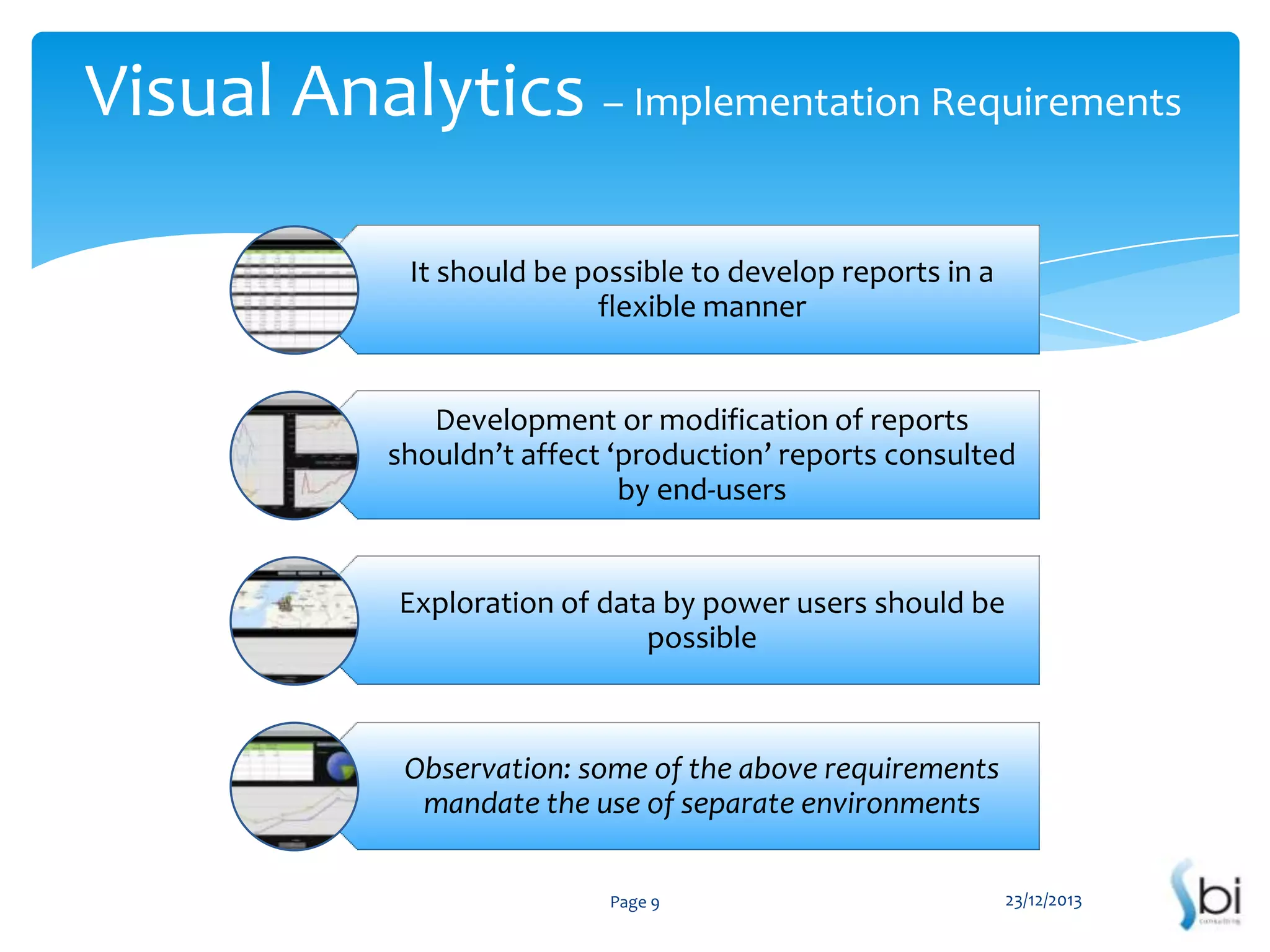 Visual Analytics – Implementation Requirements
It should be possible to develop reports in a
flexible manner

Development or modification of reports
shouldn’t affect ‘production’ reports consulted
by end-users

Exploration of data by power users should be
possible

Observation: some of the above requirements
mandate the use of separate environments
Page 9

23/12/2013

 