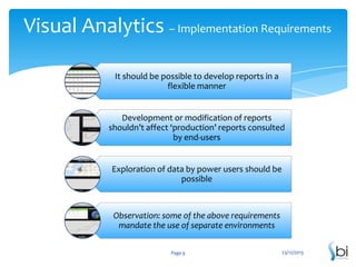 Visual Analytics – Implementation Requirements
It should be possible to develop reports in a
flexible manner

Development or modification of reports
shouldn’t affect ‘production’ reports consulted
by end-users

Exploration of data by power users should be
possible

Observation: some of the above requirements
mandate the use of separate environments
Page 9

23/12/2013

 