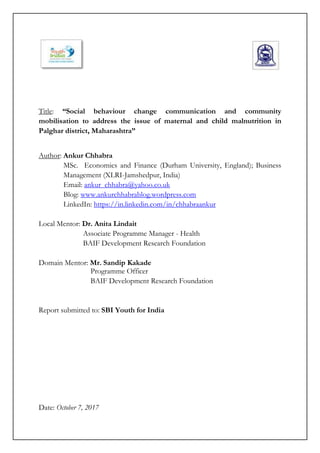 Title: “Social behaviour change communication and community
mobilisation to address the issue of maternal and child malnutrition in
Palghar district, Maharashtra”
Author: Ankur Chhabra
MSc. Economics and Finance (Durham University, England); Business
Management (XLRI-Jamshedpur, India)
Email: ankur_chhabra@yahoo.co.uk
Blog: www.ankurchhabrablog.wordpress.com
LinkedIn: https://in.linkedin.com/in/chhabraankur
Local Mentor: Dr. Anita Lindait
Associate Programme Manager - Health
BAIF Development Research Foundation
Domain Mentor: Mr. Sandip Kakade
Programme Officer
BAIF Development Research Foundation
Report submitted to: SBI Youth for India
Date: October 7, 2017
 