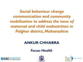 Social behaviour change
communication and community
mobilisation to address the issue of
maternal and child malnutrition in
Palghar district, Maharashtra
Focus: Health
ANKUR CHHABRA
 