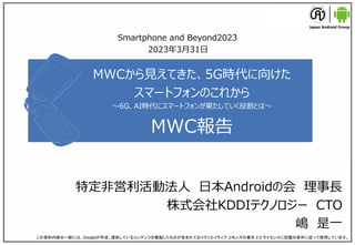 MWCから見えてきた、5G時代に向けた
スマートフォンのこれから
～6G、AI時代にスマートフォンが果たしていく役割とは～
MWC報告
特定非営利活動法人 日本Androidの会 理事長
株式会社KDDIテクノロジー CTO
嶋 是一
この資料内容の一部には、Googleが作成、提供しているコンテンツを複製したものが含まれておりクリエイティブ コモンズの表示 2.5 ライセンスに記載の条件に従って使用しています。
Smartphone and Beyond2023
2023年3月31日
 