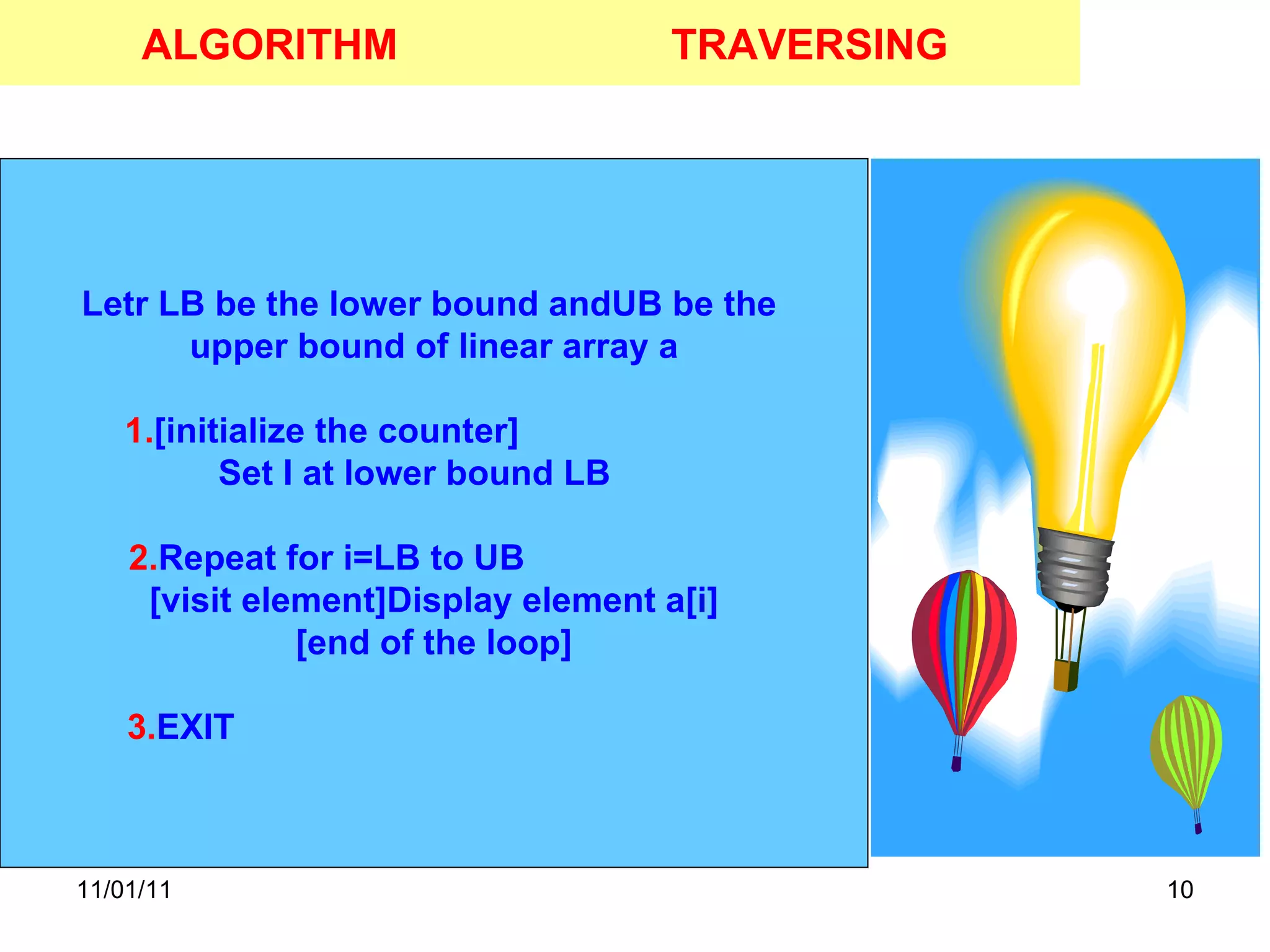 11/01/11 ALGORITHM Letr LB be the lower bound andUB be the  upper bound of linear array a 1. [initialize the counter]  Set I at lower bound LB  2. Repeat for i=LB to UB  [visit element]Display element a[i] [end of the loop] 3. EXIT  TRAVERSING 