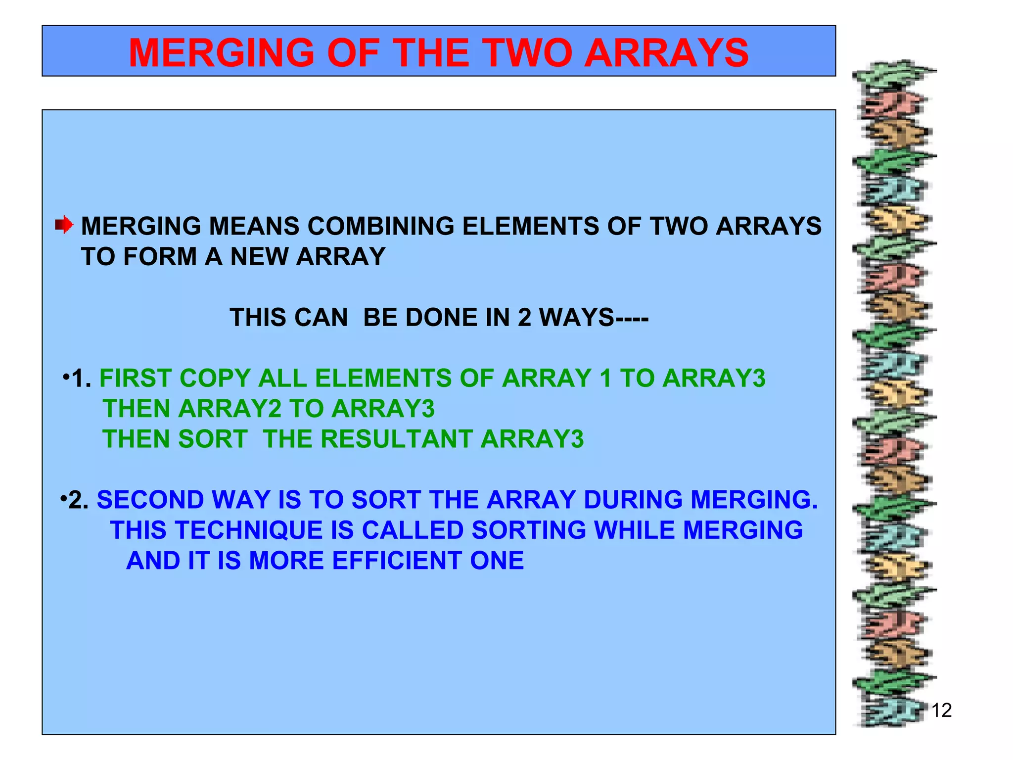 11/01/11 MERGING OF THE TWO ARRAYS MERGING MEANS COMBINING ELEMENTS OF TWO ARRAYS TO FORM A NEW ARRAY  THIS CAN  BE DONE IN 2 WAYS---- 1.  FIRST COPY ALL ELEMENTS OF ARRAY 1 TO ARRAY3  THEN ARRAY2 TO ARRAY3  THEN SORT  THE RESULTANT ARRAY3  2.  SECOND WAY IS TO SORT THE ARRAY DURING MERGING. THIS TECHNIQUE IS CALLED SORTING WHILE MERGING  AND IT IS MORE EFFICIENT ONE  