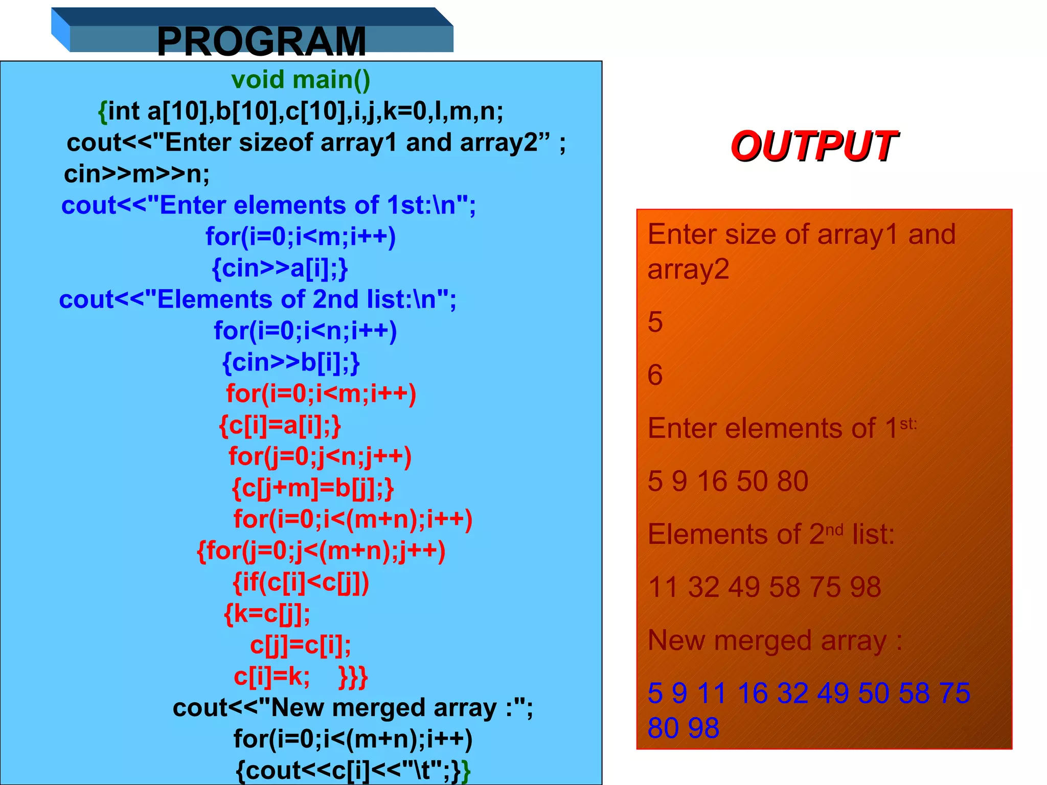11/01/11 void main() { int a[10],b[10],c[10],i,j,k=0,l,m,n; cout<<&quot;Enter sizeof array1 and array2” ;    cin>>m>>n;    cout<<&quot;Enter elements of 1st:\n&quot;;  for(i=0;i<m;i++) {cin>>a[i];}  cout<<&quot;Elements of 2nd list:\n&quot;;  for(i=0;i<n;i++)  {cin>>b[i];}   for(i=0;i<m;i++)  {c[i]=a[i];}  for(j=0;j<n;j++)  {c[j+m]=b[j];}  for(i=0;i<(m+n);i++) {for(j=0;j<(m+n);j++) {if(c[i]<c[j]) {k=c[j];  c[j]=c[i]; c[i]=k; }}} cout<<&quot;New merged array :&quot;; for(i=0;i<(m+n);i++) {cout<<c[i]<<&quot;\t&quot;;} } PROGRAM OUTPUT Enter size of array1 and array2  5 6 Enter elements of 1 st: 5 9 16 50 80 Elements of 2 nd  list: 11 32 49 58 75 98 New merged array : 5 9 11 16 32 49 50 58 75 80 98 
