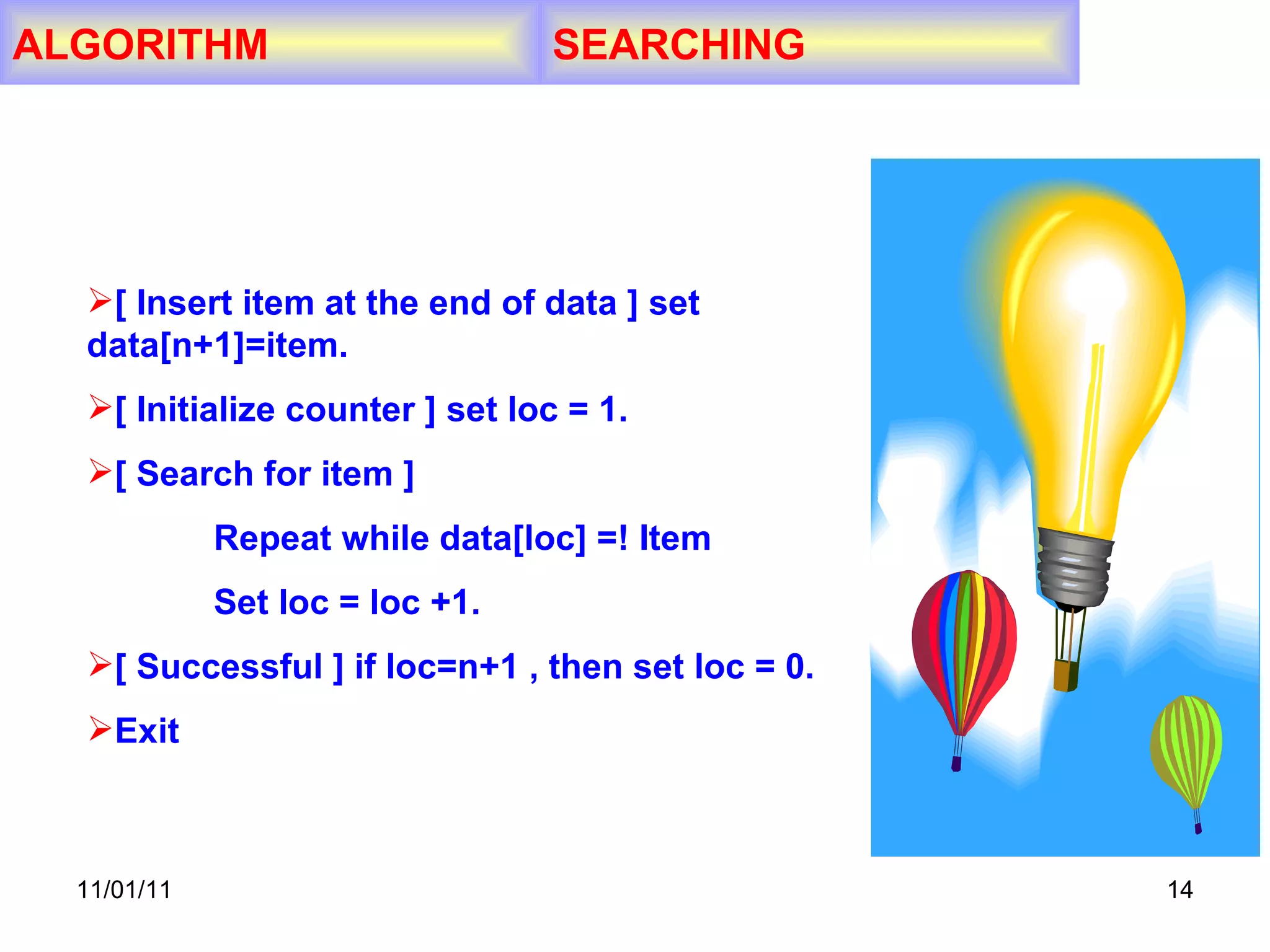 11/01/11 ALGORITHM SEARCHING [ Insert item at the end of data ] set  data[n+1]=item. [ Initialize counter ] set loc = 1. [ Search for item ] Repeat while data[loc] =! Item Set loc = loc +1. [ Successful ] if loc=n+1 , then set loc = 0. Exit 
