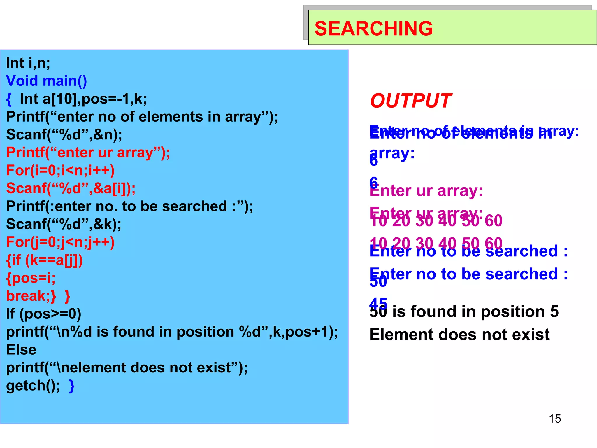 11/01/11 SEARCHING Int i,n; Void main() {   Int a[10],pos=-1,k; Printf(“enter no of elements in array”); Scanf(“%d”,&n); Printf(“enter ur array”); For(i=0;i<n;i++) Scanf(“%d”,&a[i]); Printf(:enter no. to be searched :”); Scanf(“%d”,&k);   For(j=0;j<n;j++) {if (k==a[j]) {pos=i; break;}  } If (pos>=0) printf(“\n%d is found in position %d”,k,pos+1); Else printf(“\nelement does not exist”); getch();  } OUTPUT Enter no of elements in array: 6 Enter ur array: 10 20 30 40 50 60 Enter no to be searched : 50 50 is found in position 5 OUTPUT Enter no of elements in array: 6 Enter ur array: 10 20 30 40 50 60 Enter no to be searched : 45 Element does not exist 