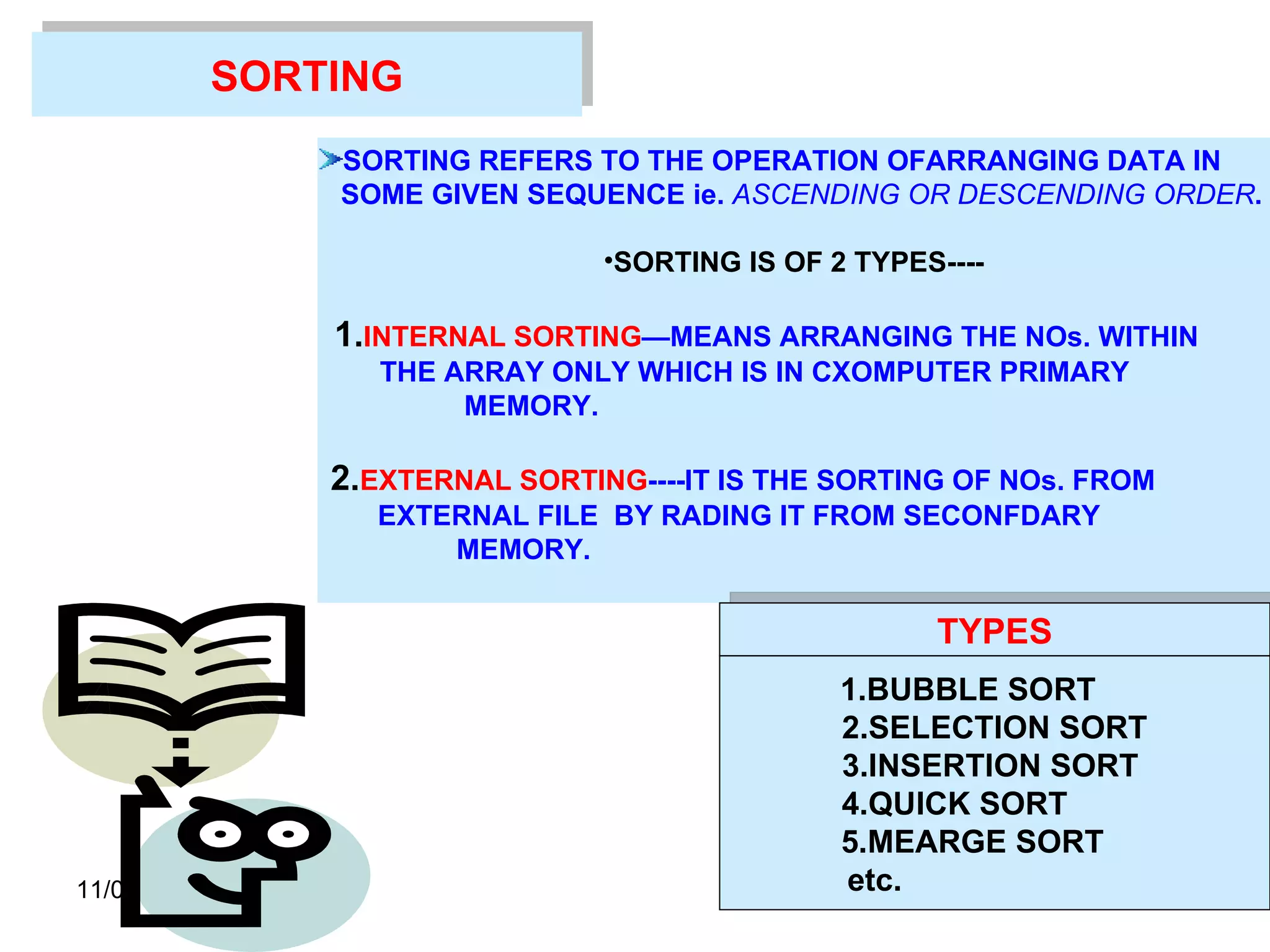 11/01/11 SORTING SORTING REFERS TO THE OPERATION OFARRANGING DATA IN  SOME GIVEN SEQUENCE ie.  ASCENDING OR DESCENDING ORDER . SORTING IS OF 2 TYPES---- 1. INTERNAL SORTING —MEANS ARRANGING THE NOs. WITHIN  THE ARRAY ONLY WHICH IS IN CXOMPUTER PRIMARY  MEMORY.   2. EXTERNAL SORTING ----IT IS THE SORTING OF NOs. FROM  EXTERNAL FILE  BY RADING IT FROM SECONFDARY  MEMORY.   TYPES 1.BUBBLE SORT  2.SELECTION SORT 3.INSERTION SORT  4.QUICK SORT  5.MEARGE SORT  etc.  