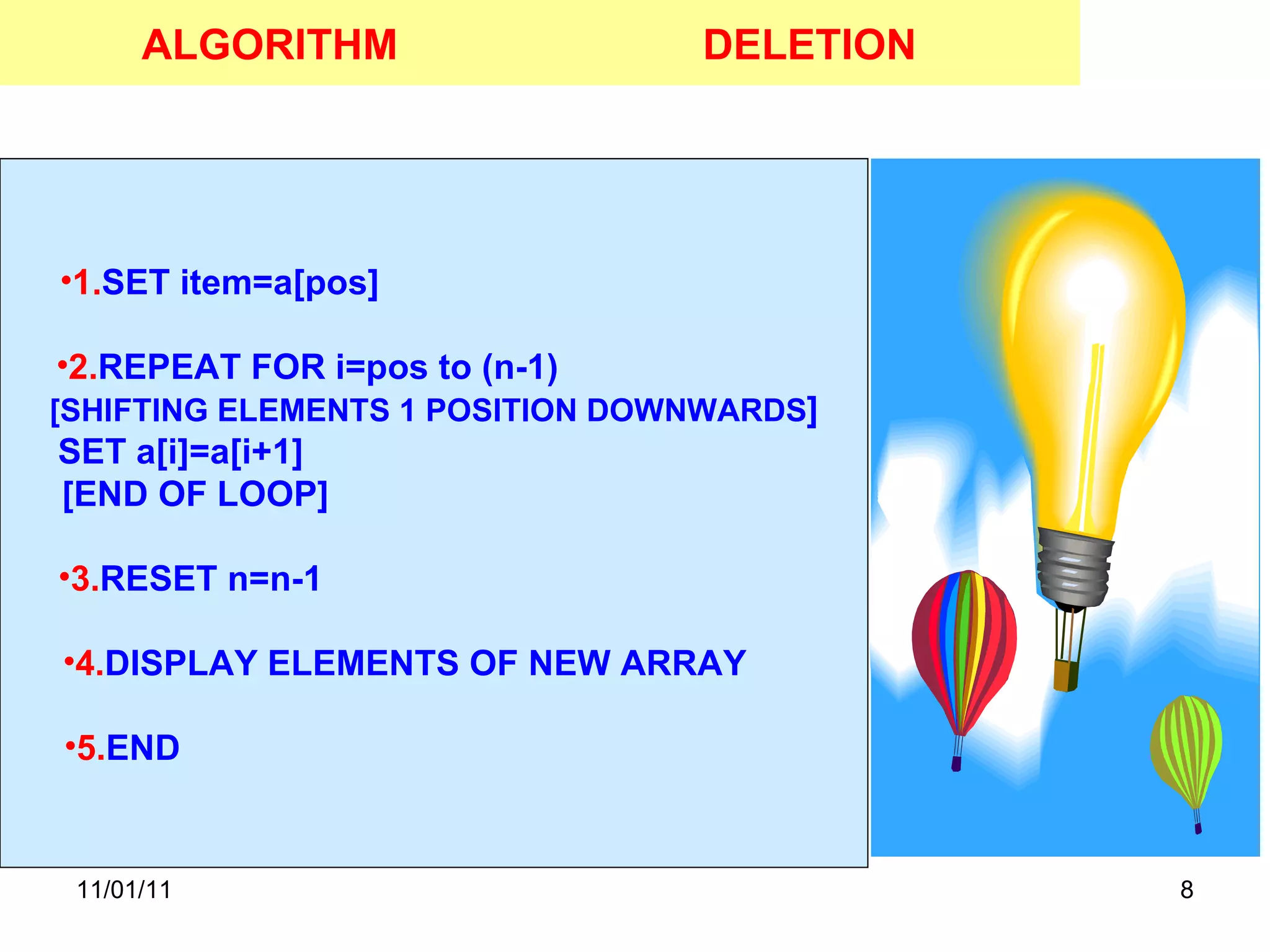 11/01/11 ALGORITHM 1. SET item=a[pos]  2. REPEAT FOR i=pos to (n-1)  [SHIFTING ELEMENTS 1 POSITION DOWNWARDS ] SET a[i]=a[i+1]  [END OF LOOP]  3. RESET n=n-1  4. DISPLAY ELEMENTS OF NEW ARRAY  5. END  DELETION 