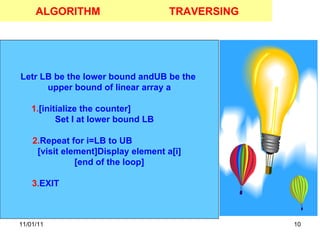 11/01/11 ALGORITHM Letr LB be the lower bound andUB be the  upper bound of linear array a 1. [initialize the counter]  Set I at lower bound LB  2. Repeat for i=LB to UB  [visit element]Display element a[i] [end of the loop] 3. EXIT  TRAVERSING 