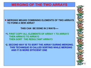 11/01/11 MERGING OF THE TWO ARRAYS MERGING MEANS COMBINING ELEMENTS OF TWO ARRAYS TO FORM A NEW ARRAY  THIS CAN  BE DONE IN 2 WAYS---- 1.  FIRST COPY ALL ELEMENTS OF ARRAY 1 TO ARRAY3  THEN ARRAY2 TO ARRAY3  THEN SORT  THE RESULTANT ARRAY3  2.  SECOND WAY IS TO SORT THE ARRAY DURING MERGING. THIS TECHNIQUE IS CALLED SORTING WHILE MERGING  AND IT IS MORE EFFICIENT ONE  