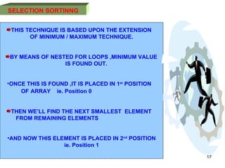 11/01/11 SELECTION   SORTINNG THIS TECHNIQUE IS BASED UPON THE EXTENSION  OF MINIMUM / MAXIMUM TECHNIQUE.  BY MEANS OF NESTED FOR LOOPS ,MINIMUM VALUE IS FOUND OUT.  ONCE THIS IS FOUND ,IT IS PLACED IN 1 st  POSITION  OF   ARRAY  ie. Position 0  THEN WE’LL FIND THE NEXT SMALLEST  ELEMENT  FROM REMAINING ELEMENTS  AND NOW THIS ELEMENT IS PLACED IN 2 nd  POSITION ie. Position 1 
