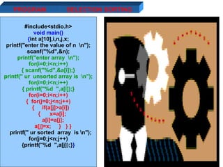 11/01/11 PROGRAM #include<stdio.h> void main() { int a[10],i,n,j,x; printf("enter the value of n  \n"); scanf("%d",&n); printf("enter array  \n"); for(i=0;i<n;i++) { scanf("%d",&a[i]);} printf(" ur  unsorted array is  \n"); for(i=0;i<n;i++) { printf("%d  ",a[i]);} for(i=0;i<n;i++) {  for(j=0;j<n;j++) {  if(a[j]>a[i]) {  x=a[i]; a[i]=a[j]; a[j]=x;  }  } } printf(" ur sorted  array  is \n"); for(j=0;j<n;j++) {printf("%d  ",a[j]);} } SELECTION SORTING 